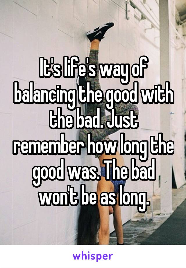 It's life's way of balancing the good with the bad. Just remember how long the good was. The bad won't be as long.