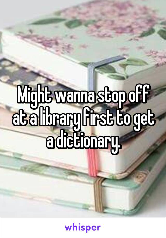 Might wanna stop off at a library first to get a dictionary.