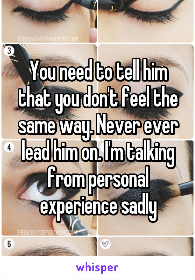 You need to tell him that you don't feel the same way. Never ever lead him on. I'm talking from personal experience sadly