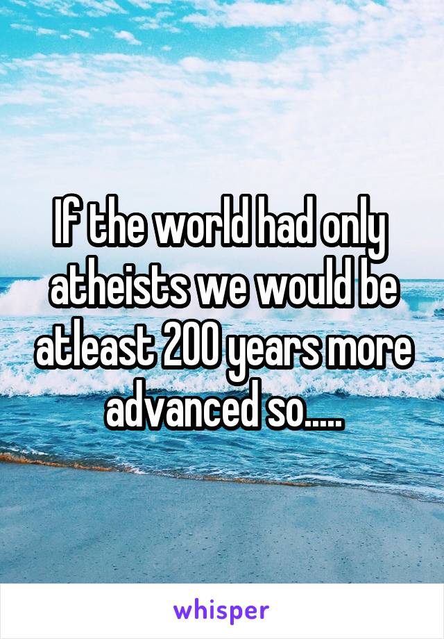 If the world had only  atheists we would be atleast 200 years more advanced so.....