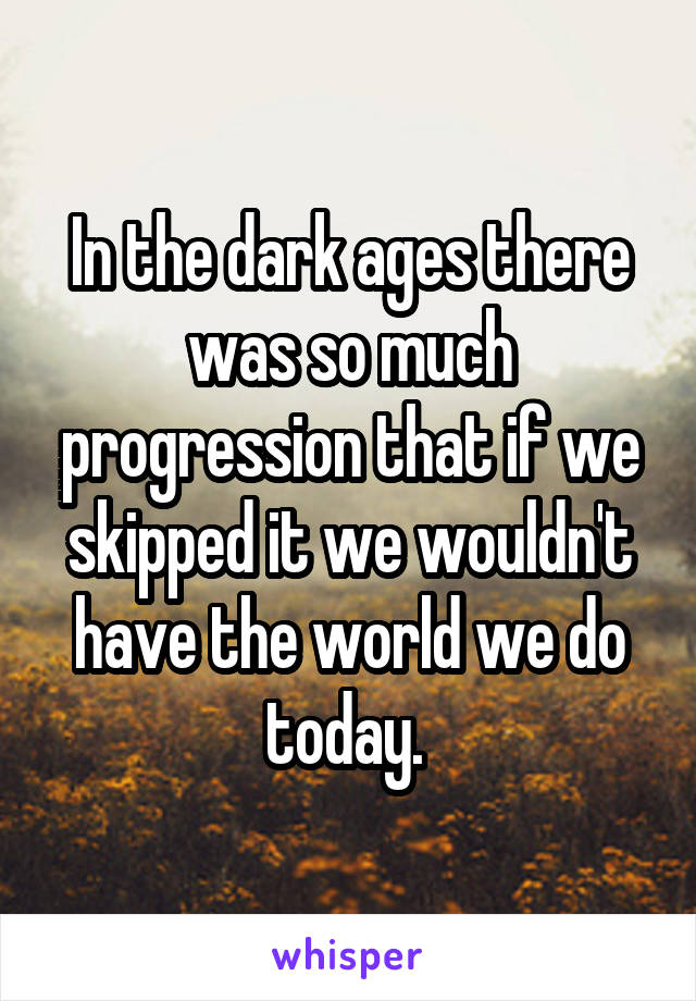 In the dark ages there was so much progression that if we skipped it we wouldn't have the world we do today. 