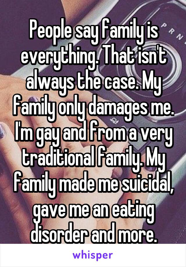 People say family is everything. That isn't always the case. My family only damages me. I'm gay and from a very traditional family. My family made me suicidal, gave me an eating disorder and more.