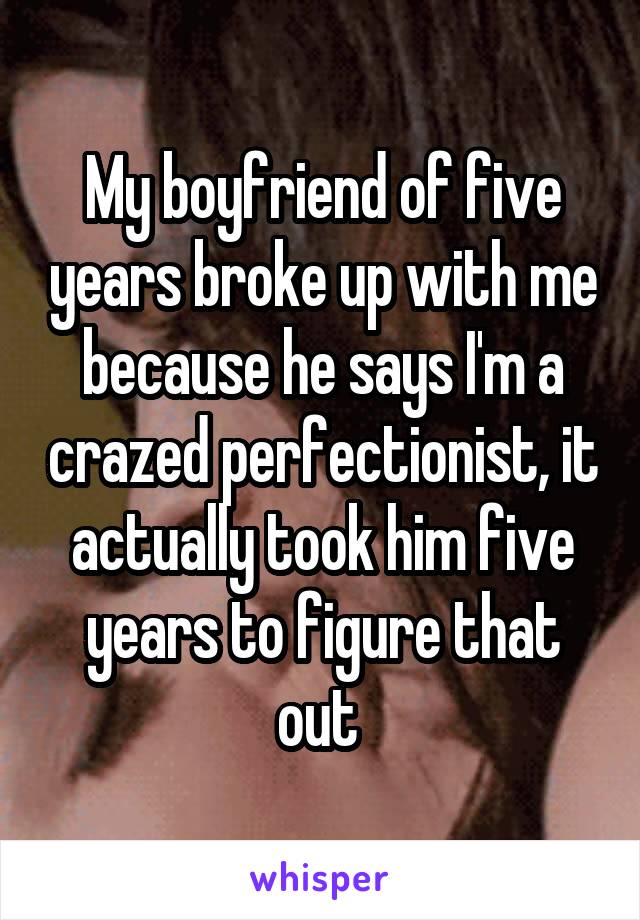 My boyfriend of five years broke up with me because he says I'm a crazed perfectionist, it actually took him five years to figure that out 