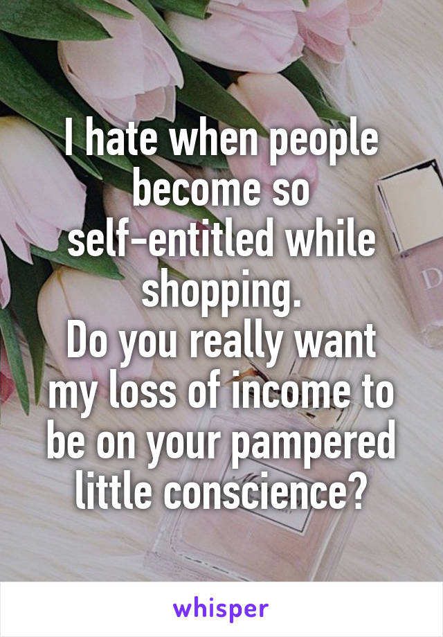 I hate when people become so self-entitled while shopping.
Do you really want my loss of income to be on your pampered little conscience?