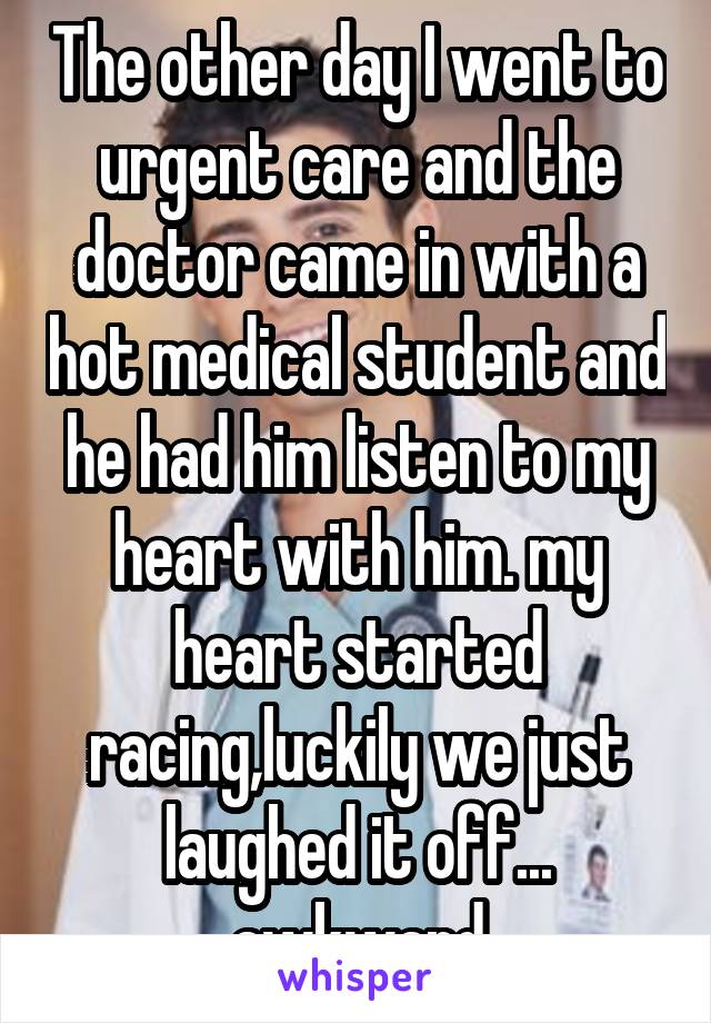 The other day I went to urgent care and the doctor came in with a hot medical student and he had him listen to my heart with him. my heart started racing,luckily we just laughed it off... awkward