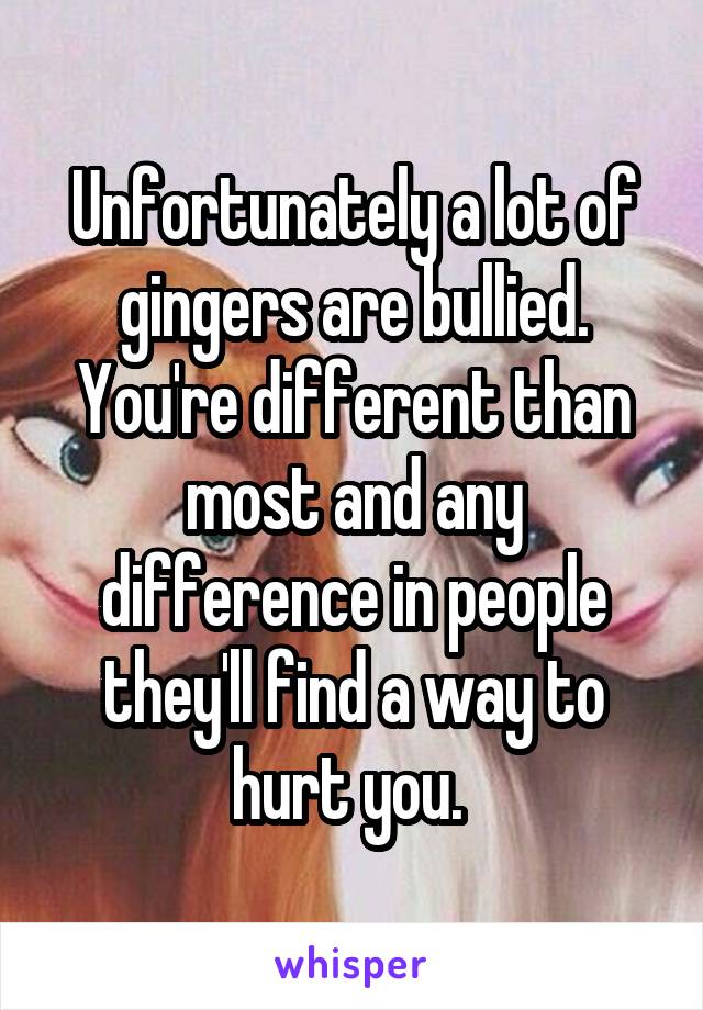 Unfortunately a lot of gingers are bullied. You're different than most and any difference in people they'll find a way to hurt you. 