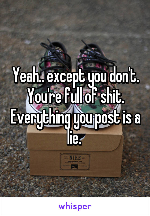 Yeah.. except you don't. You're full of shit. Everything you post is a lie. 