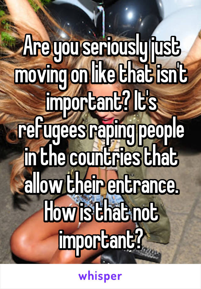 Are you seriously just moving on like that isn't important? It's refugees raping people in the countries that allow their entrance. How is that not important?