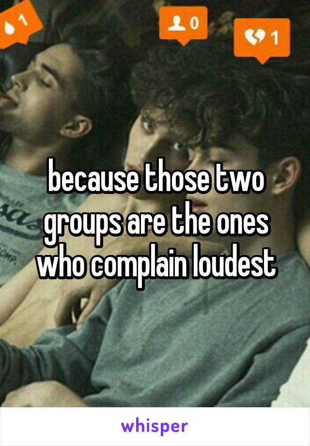 because those two groups are the ones who complain loudest