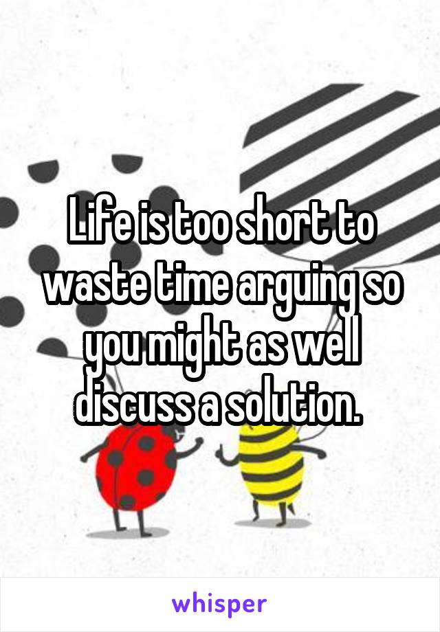 Life is too short to waste time arguing so you might as well discuss a solution. 