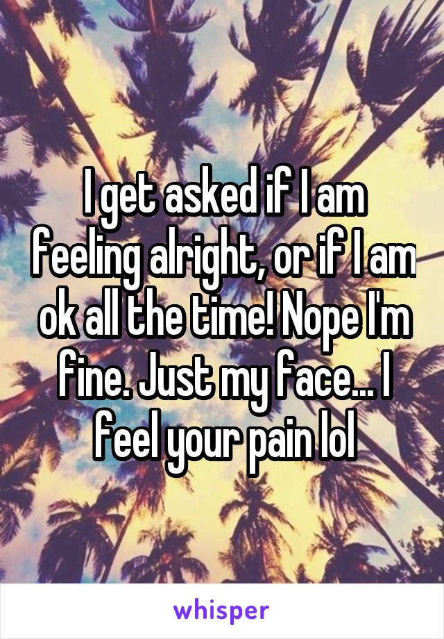I get asked if I am feeling alright, or if I am ok all the time! Nope I'm fine. Just my face... I feel your pain lol