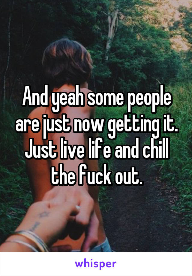 And yeah some people are just now getting it. Just live life and chill the fuck out.