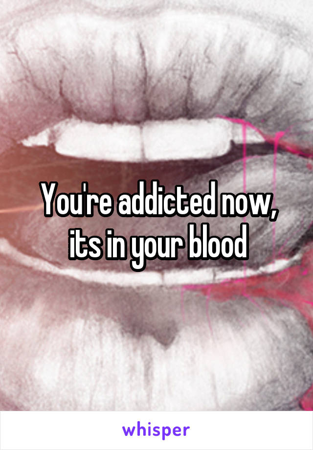 You're addicted now, its in your blood