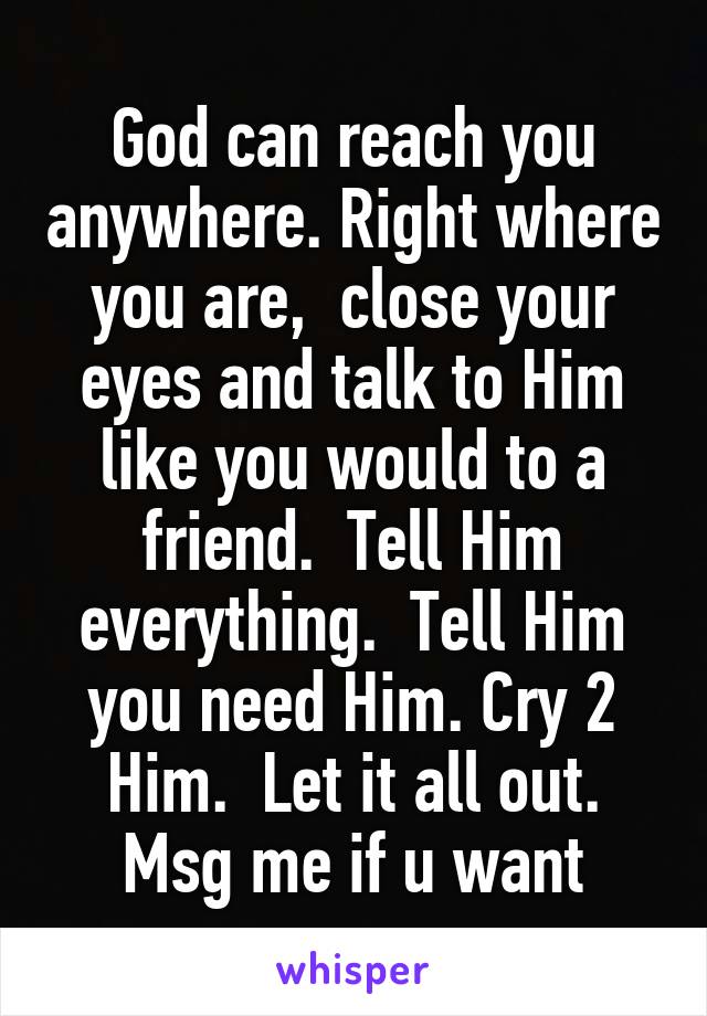 God can reach you anywhere. Right where you are,  close your eyes and talk to Him like you would to a friend.  Tell Him everything.  Tell Him you need Him. Cry 2 Him.  Let it all out. Msg me if u want