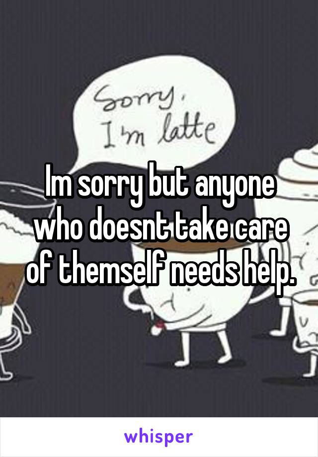 Im sorry but anyone who doesnt take care of themself needs help.