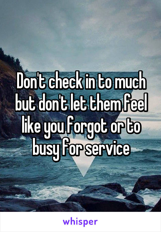 Don't check in to much but don't let them feel like you forgot or to busy for service