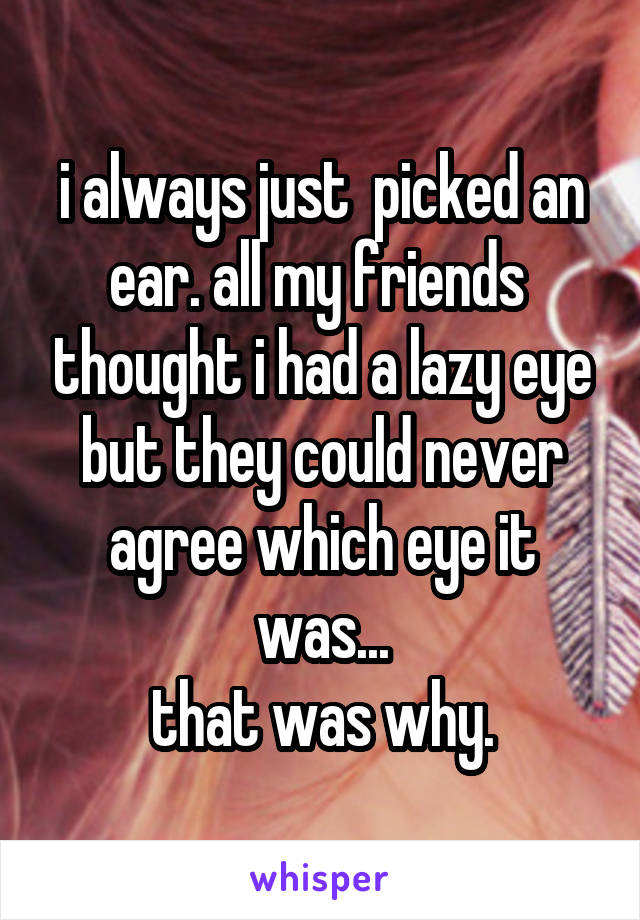 i always just  picked an ear. all my friends  thought i had a lazy eye but they could never agree which eye it was...
that was why.