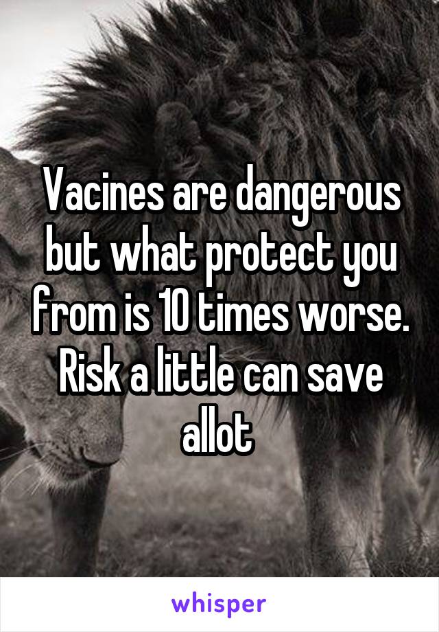 Vacines are dangerous but what protect you from is 10 times worse. Risk a little can save allot 