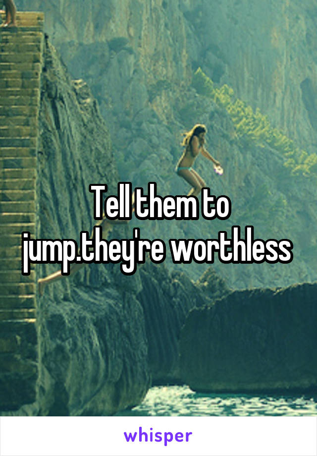 Tell them to jump.they're worthless 