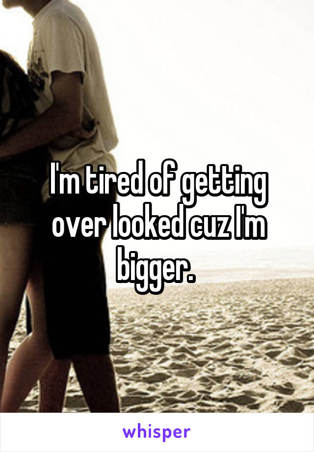 I'm tired of getting over looked cuz I'm bigger. 