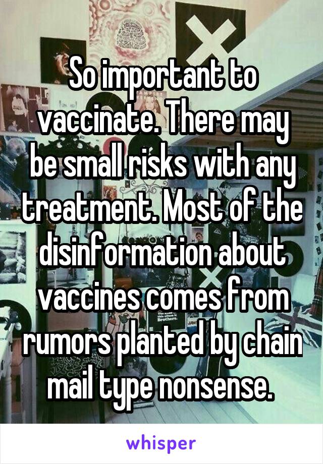 So important to vaccinate. There may be small risks with any treatment. Most of the disinformation about vaccines comes from rumors planted by chain mail type nonsense. 