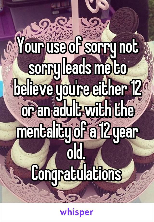 Your use of sorry not sorry leads me to believe you're either 12 or an adult with the mentality of a 12 year old. 
Congratulations 