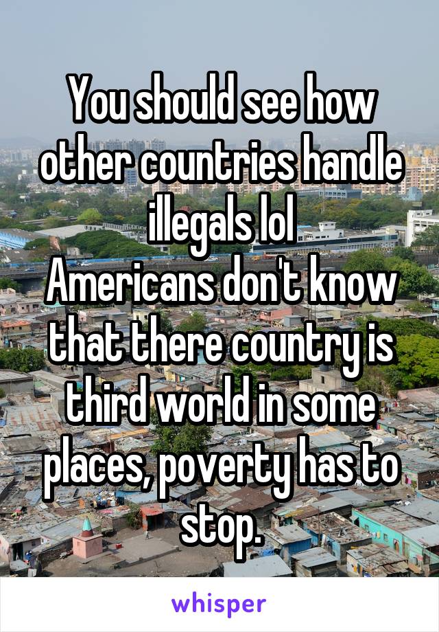 You should see how other countries handle illegals lol
Americans don't know that there country is third world in some places, poverty has to stop.