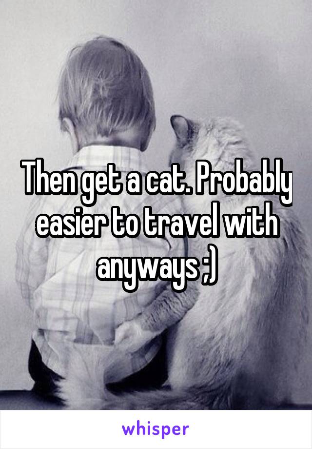 Then get a cat. Probably easier to travel with anyways ;)