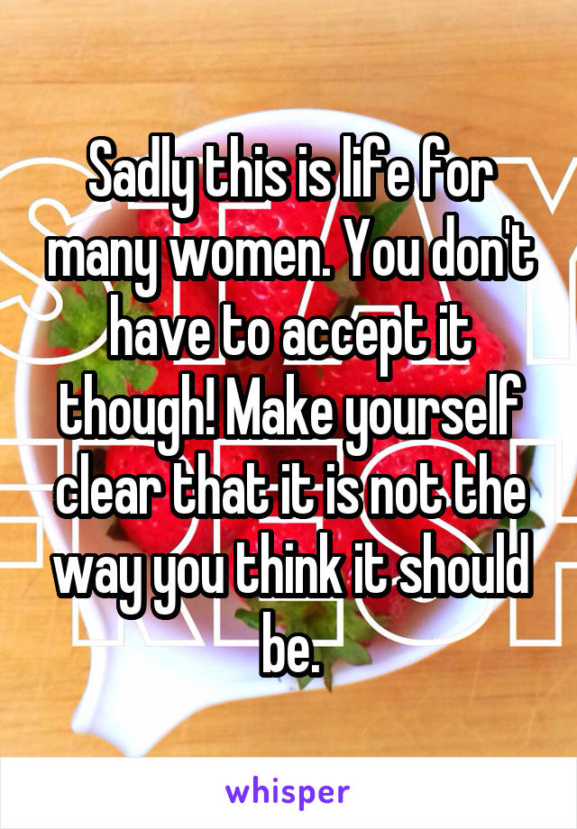 Sadly this is life for many women. You don't have to accept it though! Make yourself clear that it is not the way you think it should be.
