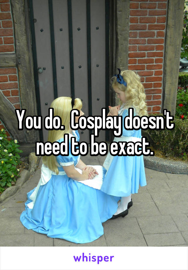 You do.  Cosplay doesn't need to be exact.