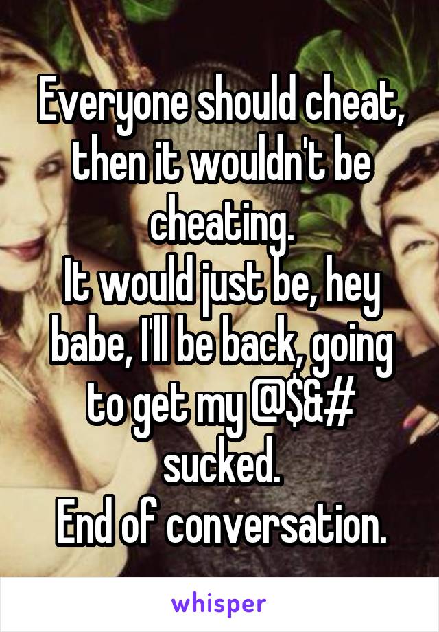 Everyone should cheat, then it wouldn't be cheating.
It would just be, hey babe, I'll be back, going to get my @$&# sucked.
End of conversation.