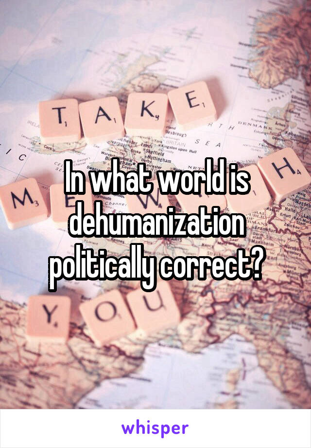 In what world is dehumanization politically correct?