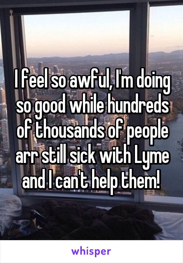 I feel so awful, I'm doing so good while hundreds of thousands of people arr still sick with Lyme and I can't help them! 