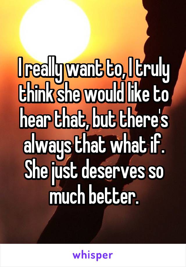 I really want to, I truly think she would like to hear that, but there's always that what if. She just deserves so much better.
