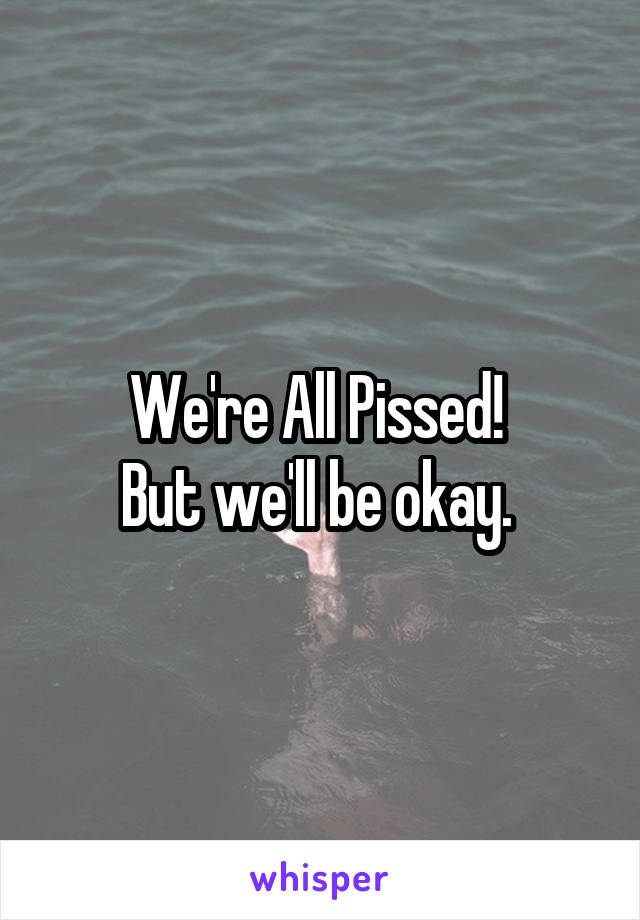 We're All Pissed! 
But we'll be okay. 