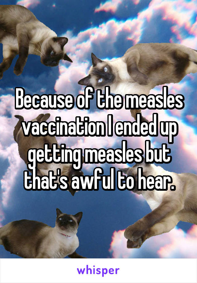 Because of the measles vaccination I ended up getting measles but that's awful to hear.