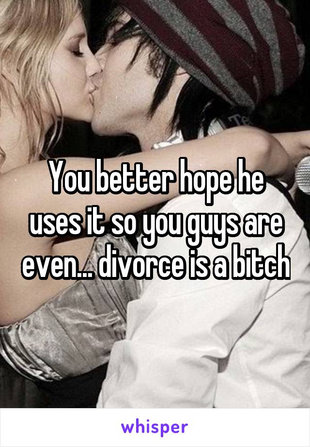 You better hope he uses it so you guys are even... divorce is a bitch