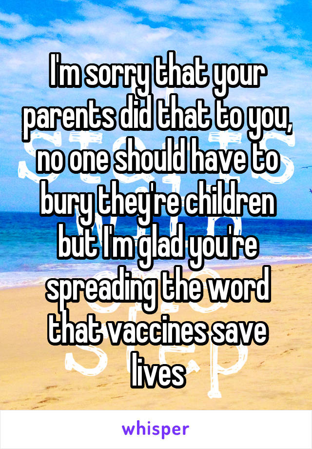 I'm sorry that your parents did that to you, no one should have to bury they're children but I'm glad you're spreading the word that vaccines save lives
