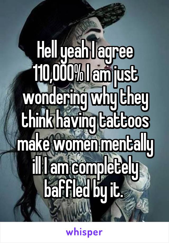 Hell yeah I agree 110,000% I am just wondering why they think having tattoos make women mentally ill I am completely baffled by it. 
