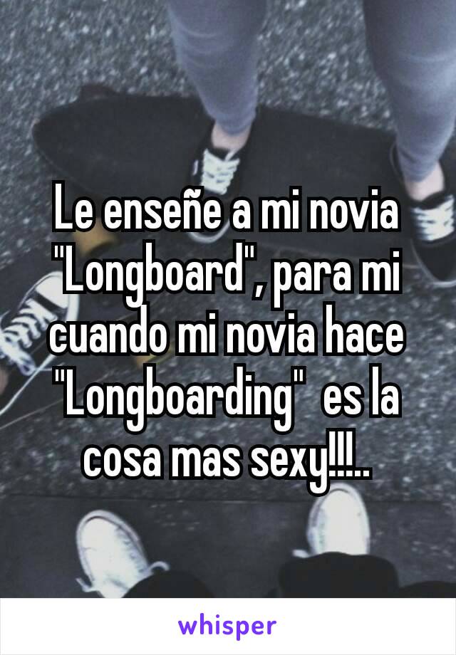 Le enseñe a mi novia "Longboard", para mi cuando mi novia hace "Longboarding"  es la cosa mas sexy!!!..