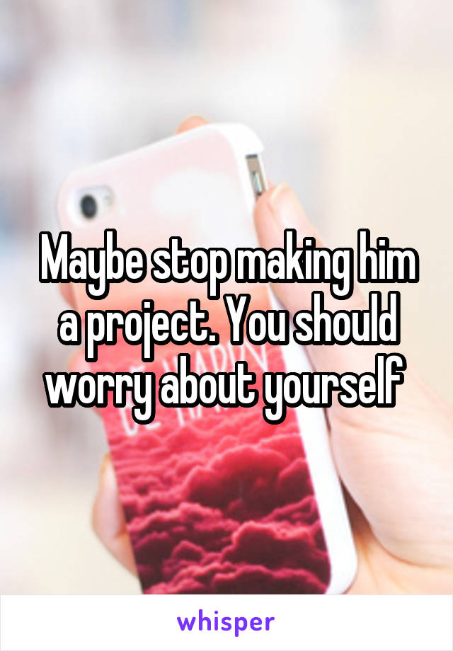 Maybe stop making him a project. You should worry about yourself 