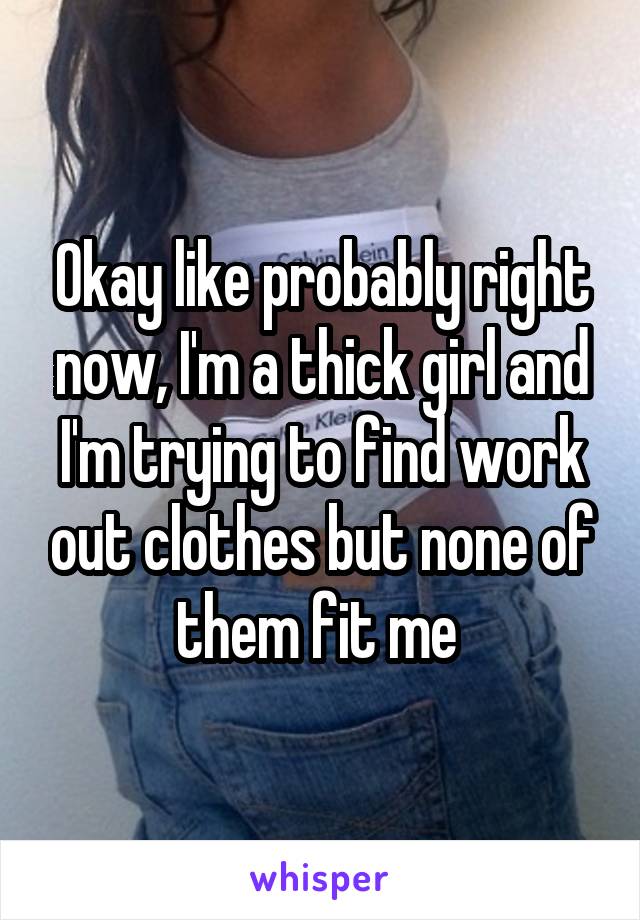 Okay like probably right now, I'm a thick girl and I'm trying to find work out clothes but none of them fit me 