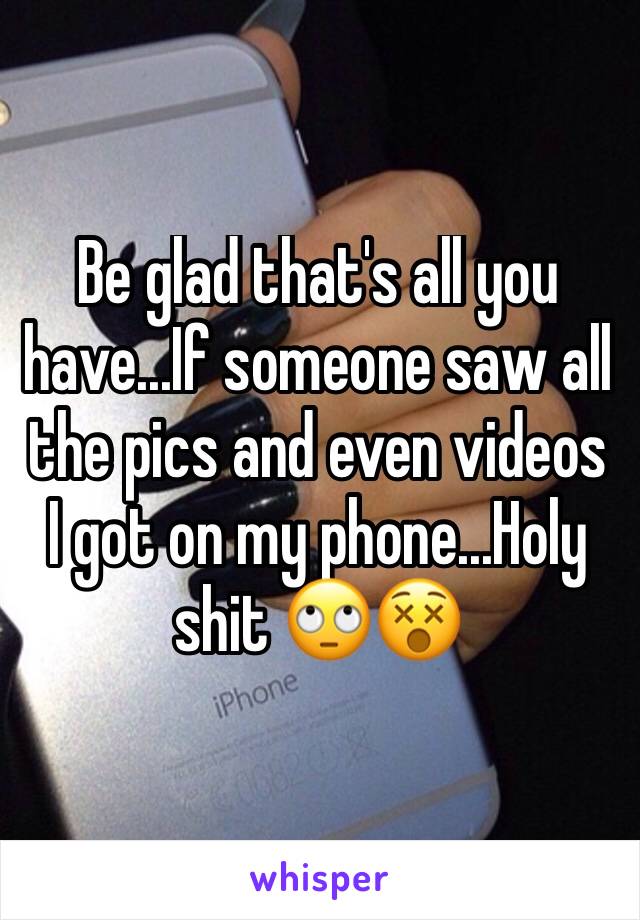 Be glad that's all you have...If someone saw all the pics and even videos I got on my phone...Holy shit 🙄😵
