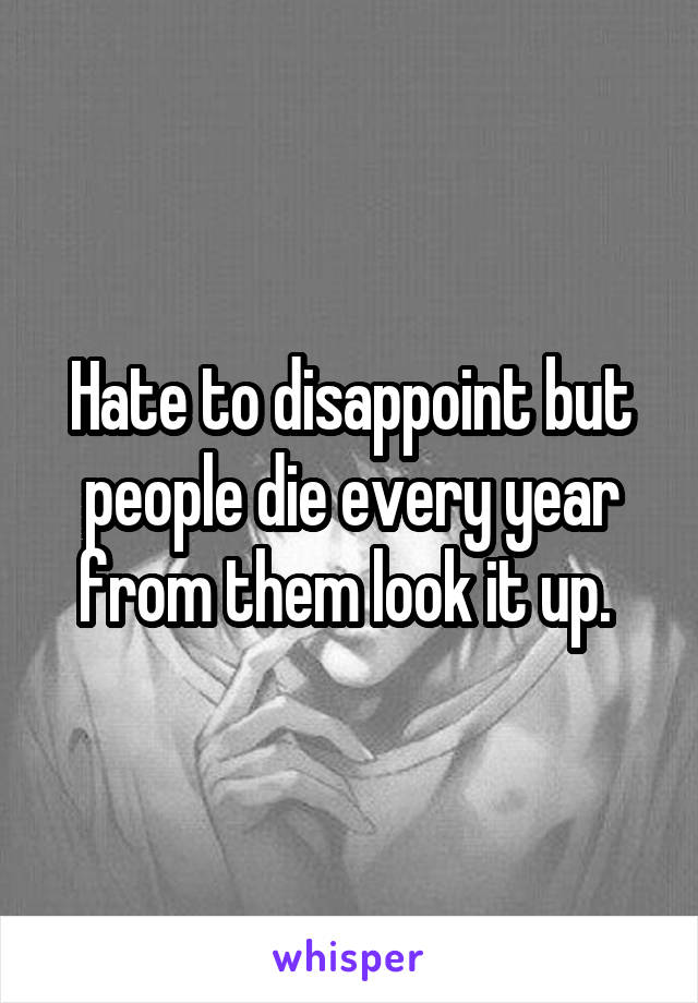 Hate to disappoint but people die every year from them look it up. 