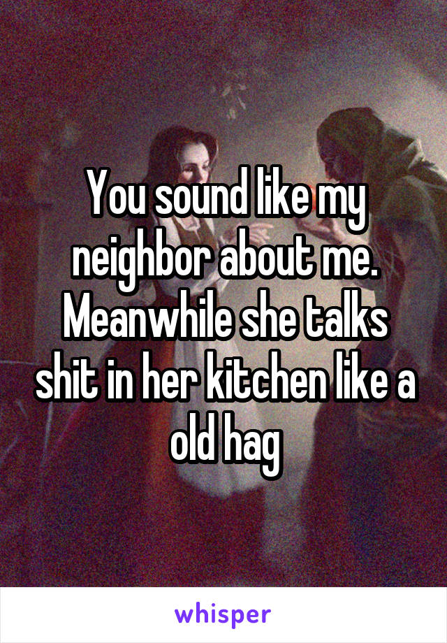 You sound like my neighbor about me. Meanwhile she talks shit in her kitchen like a old hag