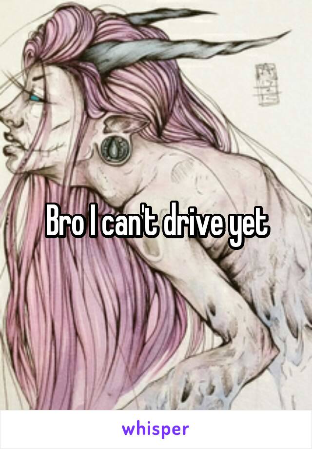 Bro I can't drive yet