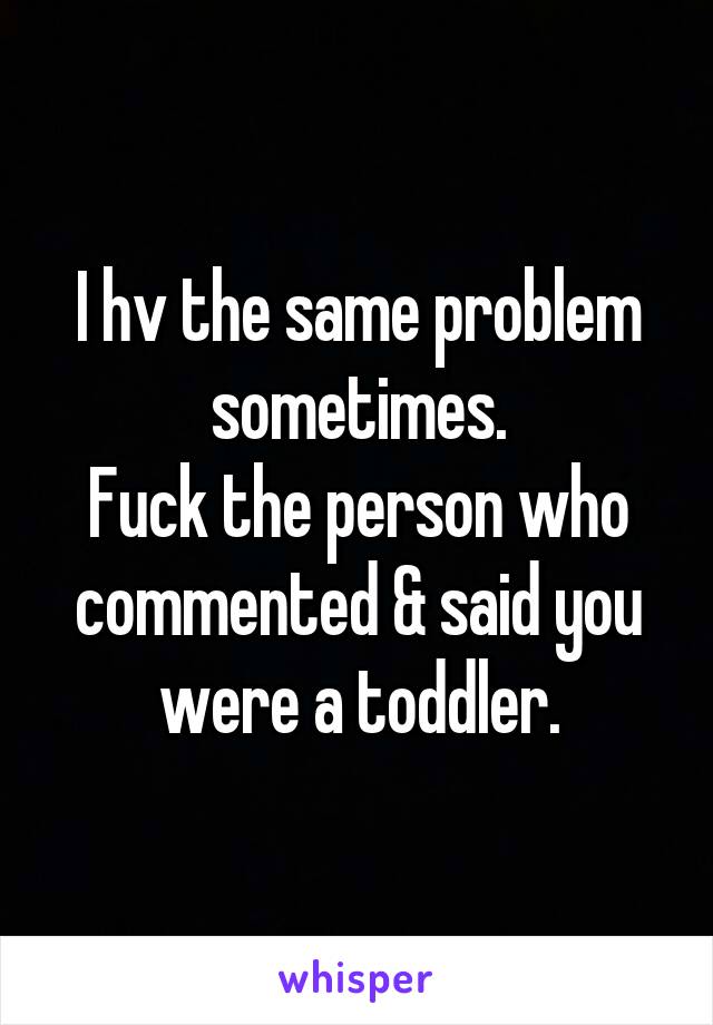 I hv the same problem sometimes.
Fuck the person who commented & said you were a toddler.