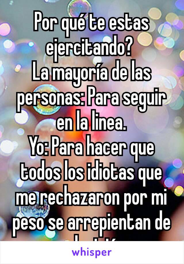 Por qué te estas ejercitando? 
La mayoría de las personas: Para seguir en la linea.
Yo: Para hacer que todos los idiotas que me rechazaron por mi peso se arrepientan de su desición. 