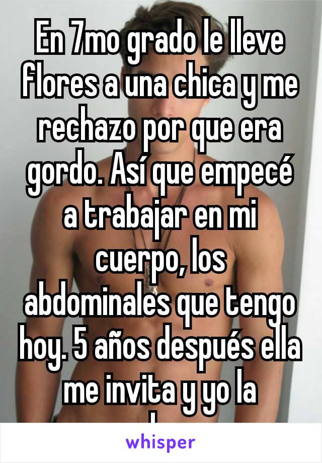 En 7mo grado le lleve flores a una chica y me rechazo por que era gordo. Así que empecé a trabajar en mi cuerpo, los abdominales que tengo hoy. 5 años después ella me invita y yo la rechazo.