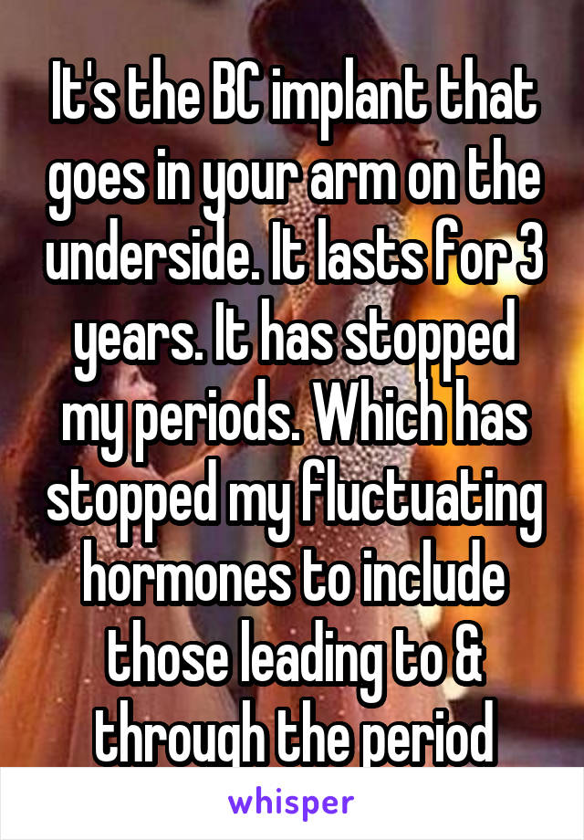 It's the BC implant that goes in your arm on the underside. It lasts for 3 years. It has stopped my periods. Which has stopped my fluctuating hormones to include those leading to & through the period